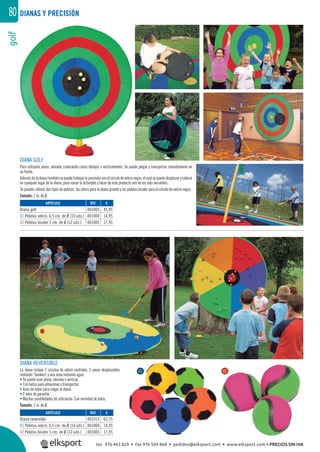 golf80
DIANA GOLF
Para utilizarla plana, elevada (colocando conos debajo) o verticalmente. Se puede plegar y transportar cómodamente en
su funda.
Ademásdeladianatambiénsepuedetrabajarlaprecisiónconelcírculodevelcronegro,elcualsepuededesplazarycolocar
en cualquier lugar de la diana, para variar la actividad y hacer de este producto uno de los más versátiles.
Se pueden utilizar dos tipos de pelotas, las velcro para la diana grande y las pelotas bicolor para el círculo de velcro negro.
Tamaño: 2 m. de Ø.
DIANA REVERSIBLE
La diana incluye 2 círculos de velcro centrales, 2 zonas desplazables
imitando “bunkers˝ y una zona imitando agua.
• Se puede usar plana, elevada o vertical.
• Con bolsa para almacenar y transportar.
• Asas de nylon para colgar la diana.
• 2 años de garantía.
• Muchas posibilidades de utilización. Con variedad de bolas.
Tamaño: 2 m. de Ø.
DIANAS Y PRECISIÓN
REF. €
401013 63,75
401004 14,95
401005 17,95
REF. €
401003 45,95
401004 14,95
401005 17,95
ARTÍCULO
Diana reversible
01 Pelotas velcro. 6,5 cm. de Ø (10 uds.)
02 Pelotas bicolor 5 cm. de Ø (12 uds.)
ARTÍCULO
Diana golf
01 Pelotas velcro. 6,5 cm. de Ø (10 uds.)
02 Pelotas bicolor 5 cm. de Ø (12 uds.)
01 02
tel. 976 463 820 • fax 976 504 868 • pedidos@elksport.com • www.elksport.com • PRECIOS SIN IVA
 