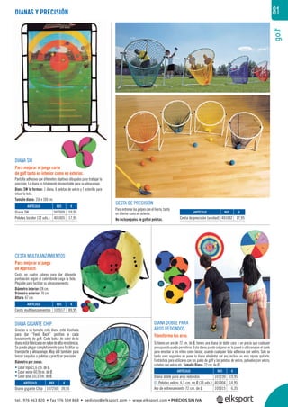 golf
81DIANAS Y PRECISIÓN
DIANA SW
Para mejorar el juego corto
de golf tanto en interior como en exterior.
Pantalla adhesiva con diferentes objetivos dibujados para trabajar la
precisión. La diana es totalmente desmontable para su almacenaje.
Diana SW lo forman: 1 diana, 6 pelotas de velcro y 1 esterilla para
situar la bola.
Tamaño diana: 150 x 100 cm.
CESTA DE PRECISIÓN
Paraentrenarlos golpescon el hierro, tanto
en interior como en exterior.
No incluye palos de golf ni pelotas.
CESTA MULTILANZAMIENTOS
Para mejorar el juego
de Approach.
Cesta en cuatro colores para dar diferente
puntuación según el color donde caiga la bola.
Plegable para facilitar su almacenamiento.
Diámetro interior: 28 cm.
Diámetro exterior: 70 cm.
Altura: 67 cm.
DIANA GIGANTE CHIP
Gracias a su tamaño esta diana está diseñada
para dar “Feed Back” positivo a cada
lanzamiento de golf. Cada bolsa de color de la
dianaestáfabricadaennylondealtaresistencia.
Sepuedeplegarcompletamenteparafacilitarsu
transporte y almacenaje. Muy útil también para
lanzar saquitos o pelotas y practicar precisión.
Diámetro por zonas:
• Color rojo 21,6 cm. de Ø.
• Color verde 60,9 cm. de Ø.
• Color azul 101,6 cm. de Ø.
DIANA DOBLE PARA
AROS REDONDOS
Transforma tus aros.
Si tienes un aro de 72 cm. de Ø, tienes una diana de doble cara a un precio que cualquier
presupuesto puede permitirse. Esta diana puede colgarse en la pared o utilizarse en el suelo
para enseñar a los niños como lanzar, usando cualquier bola adhesiva con velcro. Solo se
tarda unos segundos en poner la diana alrededor del aro, incluso es más rápida quitarla.
Fantástica para utilizarla con los palos de golf y las pelotas de velcro, pañuelos con velcro,
cohetes con velcro etc. Tamaño Diana: 72 cm. de Ø.
REF. €
107230 19,95
401004 14,95
105015 6,35
REF. €
107250 39,95
REF. €
102017 89,95
REF. €
401002 17,95
REF. €
947009 59,95
401005 17,95
ARTÍCULO
Diana doble para aros redondos
01 Pelotas velcro. 6,5 cm. de Ø (10 uds.)
Aro de entrenamiento 72 cm. de Ø
ARTÍCULO
Diana gigante Chip
ARTÍCULO
Cesta multilanzamientos
ARTÍCULO
Cesta de precisión (unidad)
ARTÍCULO
Diana SW
Pelotas bicolor (12 uds.)
01111
tel. 976 463 820 • fax 976 504 868 • pedidos@elksport.com • www.elksport.com • PRECIOS SIN IVA
 