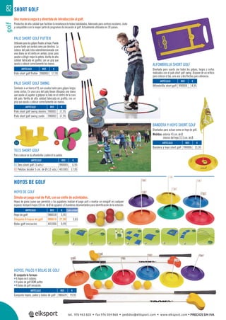 golf82 SHORT GOLF
PALO SHORT GOLF SWING
Similares a un hierro nº 8, son usados tanto para golpes largos
como cortos. En una cara del palo llevan dibujada una diana
que ayuda al jugador a golpear la bola en el centro de la cara
del palo. Varilla de alta calidad fabricada en graﬁto, con un
grip que ayuda a colocar correctamente las manos.
PALO SHORT GOLF PUTTER
Utilizadoparalosgolpesﬁnalesalhoyo.Puede
usarse tanto por zurdos como por diestros. La
cabeza del palo esta sobredimensionada con
una diana en el centro en ambas caras para
ayudar a dirigir mejor la pelota. Varilla de alta
calidad fabricada en graﬁto, con un grip que
ayuda a colocar correctamente las manos. ALFOMBRILLA SHORT GOLF
Diseñada para usarla con todos los golpes, largos y cortos
realizados con el palo short golf swing. Dispone de un oriﬁcio
para colocar el tee, una asa y dos ﬂechas para alinearse.
TEES SHORT GOLF
Para colocar en la alfombrilla y sobre él la pelota.
BANDERA Y HOYO SHORT GOLF
Diseñados para actuar como un hoyo de golf.
Medidas: exterior 45 cm. de Ø.
interior del hoyo 22,5 cm. de Ø.
Una manera segura y divertida de introducción al golf.
Productos de alta calidad que facilitan la enseñanza de todas habilidades. Adecuado para centros escolares, clubs
y compatibles con la mayor parte de programas de iniciación al golf. Actualmente utilizados en 39 paises.
HOYO DE GOLF
Simula un juego real de Putt, con un sinfín de actividades.
Hoyos de goma suave que permitirá a los jugadores realizar el juego putt o montar un minigolf en cualquier
espacio. Incluye 6 hoyos (10 cm. de Ø de agujero) y 6 banderas desmontables para identiﬁcación de la estación.
HOYOS, PALOS Y BOLAS DE GOLF
El conjunto lo forman:
• 6 hoyos en 6 colores.
• 4 palos de golf DOM putter.
• 4 bolas de golf iniciación.
REF. €
986620 79,95
REF. €
986018 3,95
986618 21,90 3,65
401006 0,99
REF. €
990003 17,95
REF. €
990001 17,95
990002 17,95
REF. €
990005 6,95
401005 17,95
REF. €
990004 14,95
REF. €
990006 21,95
ARTÍCULO
Conjunto hoyos, palos y bolas de golf
ARTÍCULO
Hoyo de golf
Conjunto 6 hoyos de golf
Bolas golf iniciación
ARTÍCULO
Palo short golf Putter
ARTÍCULO
Palo short golf swing diestro
Palo short golf swing zurdo
ARTÍCULO
01 Tees short golf (3 uds.)
02 Pelotas bicolor 5 cm. de Ø (12 uds.)
ARTÍCULO
Alfombrilla short golf
ARTÍCULO
Bandera y hoyo short golf
01 02
Cada unidad
HOYOS DE GOLF
tel. 976 463 820 • fax 976 504 868 • pedidos@elksport.com • www.elksport.com • PRECIOS SIN IVA
 