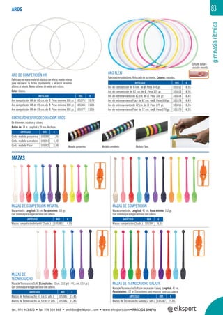 gimnasiarítmica
83
Detalle del aro
sección redonda.
ARTÍCULO
Mazas de Tecnocaucho Galaxy (2 uds.)
AROS
MAZAS
REF. €
105376 10,70
105343 11,05
105377 11,05
REF. €
105012 8,95
105013 8,95
105014 6,45
105378 6,49
105015 6,35
105379 6,35
REF. €
105380 1,85
105381 4,40
105382 2,99
REF. €
105383 4,95
REF. €
105384 6,55
REF. €
105387 25,85
REF. €
105385 15,45
105386 15,85
ARTÍCULO
Aro competición HR de 80 cm. de Ø. Peso mínimo 300 gr.
Aro competición HR de 85 cm. de Ø. Peso mínimo 300 gr.
Aro competición HR de 89 cm. de Ø. Peso mínimo 300 gr.
ARTÍCULO
Aro de competición de 87cm. de Ø. Peso 340 gr.
Aro de competición de 82 cm. de Ø. Peso 320 gr.
Aro de entrenamiento de 82 cm. de Ø. Peso 300 gr.
Aro de entrenamiento Flúor de 82 cm. de Ø. Peso 300 gr.
Aro de entrenamiento de 72 cm. de Ø. Peso 270 gr.
Aro de entrenamiento Flúor de 72 cm. de Ø. Peso 270 gr.
ARTÍCULO
Cinta modelo purpurina
Cinta modelo camaleón
Cinta modelo Flúor
ARTÍCULO
Mazas competición Infantil (2 uds.)
ARTÍCULO
Mazas competición (2 uds.)
ARTÍCULO
Mazas de Tecnocaucho 41 cm (2 uds.)
Mazas de Tecnocaucho 44,5 cm. (2 uds.)
ARO DE COMPETICIÓN HR
Fabricado en nuevo material elástico con efecto muelle interior
para recuperar la forma rápidamente y alcanzar máximas
alturas al rebote. Nuevo sistema de unión anti-rotura.
Color: blanco.
ARO FLEXI
Fabricado en polietileno. Reforzado en su interior. Colores: variados.
CINTAS ADHESIVAS DECORACIÓN AROS
En diferentes modelos y colores.
Rollos de: 14 m. Longitud y 20 mm. Anchura.
Modelo purpurina. Modelo camaleón. Modelo Flúor.
MAZAS DE
TECNOCAUCHO
Maza de Tecnocaucho Soft. 2 Longitudes: 41 cm. (152 gr.) y 44,5 cm. (154 gr.).
Con sistema para engarzar base con cabeza.
MAZAS DE TECNOCAUCHO GALAXY.
Maza de Tecnocaucho Soft con decoración Galaxy. Longitud: 41 cm.
Peso mínimo: 152 gr. Con sistema para engarzar base con cabeza.
MAZAS DE COMPETICIÓN
Maza competición. Longitud: 41 cm. Peso mínimo: 152 gr.
Con sistema para engarzar base con cabeza.
MAZAS DE COMPETICIÓN INFANTIL
Maza infantil. Longitud: 36 cm. Peso mínimo: 105 gr.
Con sistema para engarzar base con cabeza.
tel. 976 463 820 • fax 976 504 868 • pedidos@elksport.com • www.elksport.com • PRECIOS SIN IVA
 