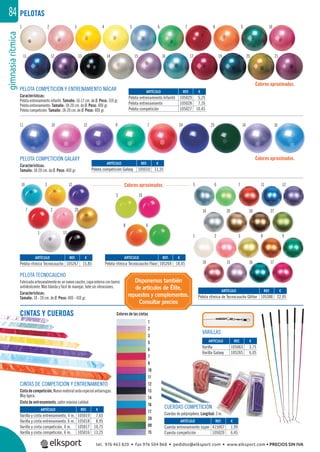 gimnasiarítmica84
REF. €
105269 18,45
ARTÍCULO
Pelota rítmica Tecnocaucho Flúor
16 5
1
6
2
14
10
7
3
20
15
11
8
26
16
12
9
27
17
3
13
3
10
12
8
7
6
2 20
1
PELOTAS
PELOTA COMPETICIÓN GALAXY
Características:
Tamaño: 18-20 cm. de Ø. Peso: 400 gr.
PELOTA TECNOCAUCHO
Fabricada artesanalmente en un nuevo caucho, capa externa con barniz
antideslizante. Más blanda y fácil de manejar, bote sin vibraciones.
Características:
Tamaño: 18 - 20 cm. de Ø. Peso: 400 - 410 gr.
PELOTA COMPETICIÓN Y ENTRENAMIENTO NÁCAR
Características:
Pelota entrenamiento infantil: Tamaño: 16-17 cm. de Ø. Peso: 310 gr.
Pelota entrenamiento: Tamaño: 18-20 cm. de Ø. Peso: 400 gr.
Pelota competición: Tamaño: 18-20 cm. de Ø. Peso: 400 gr.
Colores aproximados.
Colores aproximados.
Colores aproximados.
Colores de las cintas
1
2
3
5
6
7
8
10
11
12
13
14
16
17
20
09
15
VARILLAS
CUERDAS COMPETICIÓN
Cuerdas de polipropileno. Longitud: 3 m.
REF. €
105029 5,25
105028 7,35
105027 10,45
REF. €
105267 15,85
REF. €
105388 22,05
REF. €
105010 11,35
REF. €
105019 7,65
105018 8,95
105017 10,75
105016 13,25
REF. €
415007 1,99
105020 6,45
REF. €
105063 3,75
105265 6,05
ARTÍCULO
Pelota entrenamiento Infantil
Pelota entrenamiento
Pelota competición
ARTÍCULO
Pelota rítmica Tecnocaucho
ARTÍCULO
Pelota rítmica de Tecnocaucho Glitter
ARTÍCULO
Pelota competición Galaxy
ARTÍCULO
Varilla y cinta entrenamiento, 4 m.
Varilla y cinta entrenamiento, 6 m.
Varilla y cinta competición, 4 m.
Varilla y cinta competición, 6 m.
ARTÍCULO
Cuerda entrenamiento súper
Cuerda competición
ARTÍCULO
Varilla
Varilla Galaxy
10
98321
15 16 7
26 2272014
1211765 66
CINTAS DE COMPETICIÓN Y ENTRENAMIENTO
Cintadecompetición,Nuevomaterialsedaespecialantiarrugas.
Muy ligera.
Cinta de entrenamiento, satén máxima calidad.
1
11
11
2
10
12
3
12
13
4
9
14
5
7
15
6
24
16
7
25
17
8
14
19
9
16
21
10
20
CINTAS Y CUERDAS
Disponemos también
de artículos de Élite,
repuestos y complementos.
Consultar precios
tel. 976 463 820 • fax 976 504 868 • pedidos@elksport.com • www.elksport.com • PRECIOS SIN IVA
 