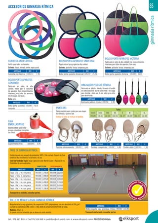 gimnasiarítmica
85
REF. €
105371 7,95
REF. €
105394 6,95
REF. €
105395 5,95
REF. €
105372 25,75
REF. €
105389 36,55
REF. €
105390 74,75
REF. €
105391 6,45
REF. €
105392 6,85
REF. €
105393 7,95
ARTÍCULO
Cubierta aro elástica
ARTÍCULO
Hinchador pelotas rítmica
ARTÍCULO
Caja enrollacintas
ARTÍCULO
Bolso porta aparatos Universal
ARTÍCULO
Bolso porta aparatos Victoria
ARTÍCULO
Bolso porta aparatos
conjunto
ARTÍCULO
Puntera entrenamiento
ARTÍCULO
Puntera competición
ARTÍCULO
Puntera élite
ROLLO DE MOQUETA PARA GIMNASIA RÍTMICA
ACCESORIOS GIMNASIA RÍTMICA
TAPIZ DE GIMNASIA RÍTMICA
Confeccionado con moqueta de poliamida 100%. Pelo cortado. Soporte de Yute
sintético. Muy resistente a la abrasión y al uso.
Color de fondo del Tapiz: beige y greca en color Marrón suave o Rojo de 50 cm.
Posibilidad de personalizarlos.
Moqueta de tacto muy agradable, de composición 100% polipropileno, con una densidad de 950 g/m2
.
Cumple las normativas UNE 13501-1 e ISO 3018 de comportamiento frente al fuego.
Medidas: 30 x 2 m.
Se puede cortar a la medida que se desee sin coste añadido. Transporte no Incluido, consultar portes.
Transporte no Incluido, consultar portes.
REF. €
991005 3.700,00
991006 3.990,00
991003 4.075,00
991004 4.490,00
991001 4.750,00
991002 5.100,00
REF. €
991007 410,95
REF. €
991008 2.825,00
991009 3.075,00
991010 3.090,00
991011 3.350,00
991012 3.450,00
991013 3.990,00
ARTÍCULO
Rollo moqueta para gimnasia rítmica
HOMOL
OGADO POR LA
FEDERACIÓNESP
AÑOLADEGIM
N
ASIA•
COMPETICIÓN ENTRENAMIENTO
ARTÍCULO
Tapiz 12 x 12 m. sin greca
Tapiz 12 x 12 m. con greca
Tapiz 13 x 13 m. sin greca
Tapiz 13 x 13 m. con greca
Tapiz 14 x 14 m. sin greca
Tapiz 14 x 14 m. con greca
CUBIERTA ARO ELÁSTICA
Valida para todos los tamaños.
Colores: fucsia, morado, verde, negro y azul.
BOLSO PORTA APARATOS UNIVERSAL
Fabricado en lycra y nylon de alta calidad.
Colores: pistacho, fucsia, turquesa y gris.
BOLSO PORTA APARATOS VICTORIA
Fabricado en nylon de alta calidad. Con compartimentos
interiores para todos los aparatos. Con asas.
Colores: pistacho, fucsia, turquesa y gris.
BOLSO PORTA APARATOS
CONJUNTO
Fabricado en nylon de alta
calidad. Válido para 6 conjuntos
de aparatos. Con compartimentos
interiores para todos los aparatos
de un equipo. Con asas.
Color: gris.
HINCHADOR PELOTAS RÍTMICA
Fabricado en plástico blando. Girando el tornillo
se selecciona bien que el aire entre y no salga
para hinchar o bien que el aire salga y no entre
para deshinchar.
CAJA
ENROLLACINTAS
Imprescindible para evitar
arrugas y mantener recogidas
las cintas.
gimnasiarítmica
85
BOLSO POORTA APARATOS VICTORIAORTA APARATOS VICTORIA
PUNTERAS
Fabricadas en cuero cosido para una mayor
durabilidad y ajuste al pie.
Indicar la talla al realizar el pedido.
Tallas:
XXXXS XXXS XXS XS S M L XL
(28-29) (30-31) (32-33) (34-35) (36-37) (38-39) (40-41) (42-43)
tel. 976 463 820 • fax 976 504 868 • pedidos@elksport.com • www.elksport.com • PRECIOS SIN IVA
 