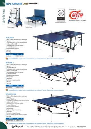 tenisdemesa86
Norma europea para el
equipamiento de tenis de mesa
Real Federación Española de Tenis de Mesa
Recomendado por:
MESAS DE INTERIOR
MESA LANDER
• Tablero de 16 mm. de aglomerado con melamina en
superﬁcie.
• Tirantes de 16 mm. de Ø y patas externas redondas
metálicas de 25 mm. de Ø.
• Sistema de plegado que permite mantener
la mesa en 3 posiciones.
• Estructura metálica compacta.
• Color azul.
• Peso 62 kg.
MESA GAME 50
• Tablero de 16 mm. de aglomerado con melamina en
superﬁcie.
• Cerco de PVC de 39 mm.
• Tirantes de 16 mm. de Ø y patas externas redondas
metálicas de 25 mm. de Ø.
• Sistema de plegado que permite mantener
la mesa en 3 posiciones.
• Estructura metálica compacta.
• Patas regulables.
• Apertura fácil.
• 2 contenedores de palas y pelotas.
• Color azul.
• Peso 65 kg.
Transporte GRATUITO de cualquier modelo de mesa a la dirección que nos indique de Península y Baleares, otros destinos consultar precios.
Transporte GRATUITO de cualquier modelo de mesa a la dirección que nos indique de Península y Baleares, otros destinos consultar precios.
Transporte GRATUITO de cualquier modelo de mesa a la dirección que nos indique de Península y Baleares, otros destinos consultar precios.
Posición plegada. Posición Frontón.
MESA MATCH MAX
• Tablero de 16 mm. de aglomerado con melamina en
superﬁcie.
• Cerco de PVC de 39 mm.
• Tirantes de 16 y 19 mm. de Ø y patas externas cuadradas
metálicas de 25 x 25 mm.
• Sistema de plegado que permite mantener
la mesa en 3 posiciones.
• Estructura metálica compacta.
• Patas regulables.
• Rápido ensamblaje sin herramientas.
• Apertura fácil.
• 2 contenedores de palas y pelotas.
• Color azul. También disponible en blanco, consultar.
• Peso 68 kg.
REF. €
918003 259,95
REF. €
918008 239,95
REF. €
918007 189,95
ARTÍCULO
Mesa Match Max azul
ARTÍCULO
Mesa Game 50
ARTÍCULO
Mesa Lander
tel. 976 463 820 • fax 976 504 868 • pedidos@elksport.com • www.elksport.com • PRECIOS SIN IVA
 