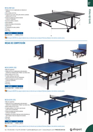 tenisdemesa
87
Transporte GRATUITO de cualquier modelo de mesa a la dirección que nos indique de Península y Baleares, otros destinos consultar precios.
Transporte GRATUITO de cualquier modelo de mesa a la dirección que nos indique de Península y Baleares, otros destinos consultar precios.
Transporte GRATUITO de cualquier modelo de mesa a la dirección que nos indique de Península y Baleares, otros destinos consultar precios.
MESA EUROPA 1000
• Mesa de competición.
• Tablero de 18 mm. de aglomerado de alta densidad y
recubierto con melamina diseño “Nodesl” por ambas caras.
• Banda metálica de 40 x 20 mm.
• 4 ruedas metálicas (2 con freno)
y pies de acero de 40 x 40 mm. termolacados.
• Sistema de plegado que permite mantener
la mesa en 3 posiciones.
• Color azul.
• Peso 94 kg.
MESA ALTUR LEVEL
• Mesa de competición.
• Tablero de 18 mm. de aglomerado de alta densidad y
recubierto con melamina diseño “Nodesl” por ambas caras.
• Banda metálica de 40 x 20 mm.
• 4 ruedas metálicas (2 con freno) y pies de acero
de 40 x 40 mm. termolacados.
• Sistema de plegado que permite mantener
la mesa en 3 posiciones.
• Regulable en tres alturas. Ideal para centros educativos ya
que se adapta a todas las etapas del crecimiento.
• Color azul.
• Peso 98 kg.
MESA ZENIT QSA
• Tablero de 16 mm. de aglomerado con melamina en
superﬁcie.
• Cerco metálico de 33 mm.
• Tirantes de 16 y 19 mm. de Ø y patas externas cuadradas
metálicas de 25 x 25 mm.
• Sistema de plegado que permite mantener
la mesa en 3 posiciones.
• Estructura metálica compacta.
• Patas regulables.
• Rápido ensamblaje sin herramientas.
• Apertura fácil.
• 2 contenedores de palas y pelotas.
• Color gris.
• Peso 70 kg.
REF. €
918016 279,95
REF. €
918006 399,95
REF. €
918017 440,95
ARTÍCULO
Mesa Zenit QSA
ARTÍCULO
Mesa Europa 1000
ARTÍCULO
Mesa Altur Level
MESAS DE COMPETICIÓN
tel. 976 463 820 • fax 976 504 868 • pedidos@elksport.com • www.elksport.com • PRECIOS SIN IVA
 