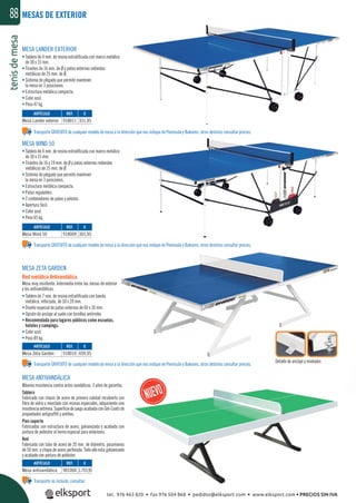 tenisdemesa88
MESA WIND 50
• Tablero de 4 mm. de resina estratiﬁcada con marco metálico
de 30 x 15 mm.
• Tirantes de 16 y 19 mm. de Ø y patas externas redondas
metálicas de 25 mm. de Ø.
• Sistema de plegado que permite mantener
la mesa en 3 posiciones.
• Estructura metálica compacta.
• Patas regulables.
• 2 contenedores de palas y pelotas.
• Apertura fácil.
• Color azul.
• Peso 65 kg.
MESA ZETA GARDEN
Red metálica Antivandálica.
Mesa muy resistente. Intermedia entre las mesas de exterior
y las antivandálicas.
• Tablero de 7 mm. de resina estratiﬁcada con banda
metálica, reforzada, de 50 x 20 mm.
• Diseño especial de patas externas de 60 x 30 mm.
• Opción de anclaje al suelo con tornillos antirrobo.
• Recomendada para lugares públicos como escuelas,
hoteles y campings.
• Color azul.
• Peso 89 kg.
MESA ANTIVANDÁLICA
Máxima resistencia contra actos vandálicos. 3 años de garantía.
Tablero
Fabricado con chasis de acero de primera calidad recubierto con
ﬁbra de vidrio y mezclado con resinas especiales, adquiriendo una
resistenciaextrema.SuperﬁciedejuegoacabadaconGel-Coatsde
propiedades antigrafﬁti y antihoc.
Pies soporte
Fabricados con estructura de acero, galvanizada y acabada con
pintura de poliéster al horno especial para exteriores.
Red
Fabricada con tubo de acero de 20 mm. de diámetro, pasamanos
de 50 mm. y chapa de acero perforada. Todo ello esta galvanizado
y acabado con pintura de poliéster.
Detalle de anclaje y nivelador.
MESA LANDER EXTERIOR
• Tablero de 4 mm. de resina estratiﬁcada con marco metálico
de 30 x 15 mm.
• Tirantes de 16 mm. de Ø y patas externas redondas
metálicas de 25 mm. de Ø.
• Sistema de plegado que permite mantener
la mesa en 3 posiciones.
• Estructura metálica compacta.
• Color azul.
• Peso 47 kg.
MESAS DE EXTERIOR
REF. €
918011 331,95
REF. €
918009 365,95
REF. €
918010 699,95
REF. €
901004 1.755,95
ARTÍCULO
Mesa Lander exterior
ARTÍCULO
Mesa Wind 50
ARTÍCULO
Mesa Zeta Garden
ARTÍCULO
Mesa antivandálica
Transporte no incluido, consultar.
Transporte GRATUITO de cualquier modelo de mesa a la dirección que nos indique de Península y Baleares, otros destinos consultar precios.
Transporte GRATUITO de cualquier modelo de mesa a la dirección que nos indique de Península y Baleares, otros destinos consultar precios.
Transporte GRATUITO de cualquier modelo de mesa a la dirección que nos indique de Península y Baleares, otros destinos consultar precios.
tel. 976 463 820 • fax 976 504 868 • pedidos@elksport.com • www.elksport.com • PRECIOS SIN IVA
 