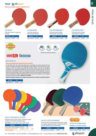 tenisdemesa
89
ELK BÁSICA
Con espuma, goma lisa, mango recto,
iniciación.
ELK INICIACIÓN*
Con espuma, mango recto,
goma 1 estrella, debutante.
ELK ENTRENAMIENTO**
Con espuma, goma 2 estrellas,
mango cóncavo, entrenamiento.
ELK COMPETICIÓN***
Con espuma, goma 3 estrellas,
mango cóncavo, competición.
Palas de excelente relación “Calidad/Precio”.
PALAS
PELOTA DE ESPUMA VOLLEY
Irrompible, 3 gr., buen bote, de espuma.
PALA TACTEO 30
Una nueva generación de palas de tenis de mesa.
La pala Tacteo 30 ha sido creada especialmente para el aprendizaje y la práctica intensiva del tenis
de mesa. Durabilidad muy elevada, buen rendimiento de juego. Ideal para el uso intensivo en escuelas,
colectivos y centros de vacaciones. Tecnología ADS (Air Diver System). Tres años de investigación
y desarrollo con los ingenieros de Michelín han sido necesarios para conseguir esta pala. El reto era
desarrollar un revestimiento formado por un elastómero que rindiera como la combinación de caucho y
espuma de las palas actuales. Esto se obtuvo mediante el ADS, una nueva superﬁcie alveolar donde el
aire es comprimido en los alveolos cuando la pelota entra en contacto con la raqueta, para ser enseguida
liberado y así propulsar la pelota y aumentar su velocidad.
Superﬁcie de golpeo mejorada, más compacta y más parecida a las palas con superﬁcie de goma.
PALA DE PLÁSTICO IRROMPIBLE
Pala de tenis de mesa prácticamente indestructible, diseñada
en un plástico especial para centros e instituciones donde es
usada por diferentes personas continuamente.
Resistente a condiciones exteriores.
PALA DE TENIS MESA DE PLÁSTICO
Ideal para usarla en escuelas, piscinas, campamentos, ﬁestas
recreativas etc. Pala fuerte y resistente al agua.
En 6 colores: rojo, azul, verde, naranja, amarillo y violeta.
REF. €
309110 1,99
309660 10,75 1,79
REF. €
310003 2,99
REF. €
310004 3,49
REF. €
310005 4,99
REF. €
310006 5,99
REF. €
210001 8,45
REF. €
404012 7,25
REF. €
104013 0,55
ARTÍCULO
Pala de tenis mesa de plástico
Conjunto 6 palas de tenis
mesa de plástico
ARTÍCULO
ELK básica
ARTÍCULO
ELK iniciación
ARTÍCULO
ELK entrenamiento
ARTÍCULO
ELK competición
ARTÍCULO
Pala Tacteo 30
ARTÍCULO
Pala de plástico irromplible
ARTÍCULO
Pelota de espuma Volley
INNOVACIÓN
Cada unidad
TICO
ﬁestas
tel. 976 463 820 • fax 976 504 868 • pedidos@elksport.com • www.elksport.com • PRECIOS SIN IVA
 