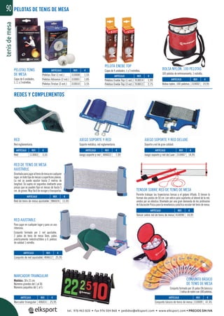 tenisdemesa90
JUEGO SOPORTE Y RED
Soporte metálico, red reglamentaria.
RED DE TENIS DE MESA
AJUSTABLE
Diseñadaparajugaraltenisdemesaencualquier
lugar,entodotipodemesasosuperﬁciesplanas.
La red se puede ajustar hasta 2 metros de
longitud. Se sujeta en segundos mediante unas
pinzas que se pueden ﬁjar en mesas de hasta 5
cm. de grosor. Muy fácil de recoger y transportar.
CONJUNTO BÁSICO
DE TENIS DE MESA
Conjunto formado por 10 palas Elk básica y
1 bolsa de nylon con 100 pelotas.
RED AJUSTABLE
Para jugar en cualquier lugar y para un uso
intensivo.
Conjunto formado por 1 red ajustable,
2 palas de tenis de mesa Dom, palas
prácticamente indestructibles y 6 pelotas
de calidad 1 estrella.
TENSOR SOBRE RED DE TENIS DE MESA
Permite trabajar las trayectorias tensas y el golpeo liftado. El tensor lo
forman dos postes de 50 cm. con velcro para sujetarlos al lateral de la red,
unidos por un elástico. Diseñado por una gran demanda de los profesores
de Educación Física para la enseñanza y práctica escolar del tenis de mesa.
JUEGO SOPORTE Y RED DELUXE
Soporte y red de gran calidad.
RED
Red reglamentaria.
MARCADOR TRIANGULAR
Medidas: 38 x 21 cm.
Números grandes del 1 al 30.
Números pequeños del 1 al 5.
REDES Y COMPLEMENTOS
PELOTA ENEBE TOP
Cajas de 4 unidades, 1 y 3 estrellas.PELOTAS TENIS
DE MESA
Cajas de 6 unidades,
1, 2, y 3 estrellas.
BOLSA NYLON, 100 PELOTAS
100 pelotas de entrenamiento, 1 estrella.
PELOTAS DE TENIS DE MESA
REF. €
310008 1,55
310001 1,85
310010 3,55
REF. €
113003 3,55
REF. €
406031 25,95
REF. €
404612 25,95
REF. €
986024 11,95
REF. €
410090 10,95
REF. €
310009 47,45
REF. €
406022 7,95
REF. €
310007 14,95
REF. €
310002 19,95
REF. €
918014 1,99
918013 2,75
ARTÍCULO
Pelotas Star (1 est.)
Pelotas Advance (2 est.)
Pelotas Tristar (3 est.)
ARTÍCULO
Red
ARTÍCULO
Marcador triangular
ARTÍCULO
Conjunto de red ajustable
ARTÍCULO
Red de tenis de mesa ajustable
ARTÍCULO
Tensor sobre red de tenis de mesa
ARTÍCULO
Conjunto básico de tenis de mesa
ARTÍCULO
Juego soporte y red
ARTÍCULO
Juego soporte y red de Luxe
ARTÍCULO
Bolsa nylon, 100 pelotas
ARTÍCULO
Pelotas Enebe Top (1 est.)
Pelotas Enebe Top (3 est.)
tel. 976 463 820 • fax 976 504 868 • pedidos@elksport.com • www.elksport.com • PRECIOS SIN IVA
 