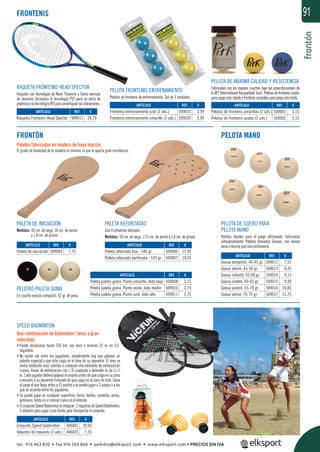 frontón
91
FRONTÓN
Paletas fabricadas en madera de haya maciza.
El grado de humedad de la madera es mínimo, lo que le aporta gran resistencia.
PELOTA MANO
PALETA DE INICIACIÓN
Medidas: 45 cm. de largo, 16 cm. de ancho
y 1,8 cm. de grosor.
PELOTAS PALETA GOMA
En caucho macizo compacto, 62 gr. de peso.
PALETA REFORZADAS
Con 6 refuerzos laterales.
Medidas: 50 cm. de largo, 17,5 cm. de ancho y 1,8 cm. de grosor.
FRONTENIS
PELOTA DE MÁXIMA CALIDAD Y RESISTENCIA
Fabricadas con los mejores cauchos bajo las especiﬁcaciones de
la IRT (International Racquetball Tour). Pelotas de frontenis azules
parajuegomásrápidoyfrontenisamarillasparajuegomáslento.
RAQUETA FRONTENIS HEAD SPECTOR
Raqueta con tecnología de Nano Titanium y Tamiz oversize
de aluminio. Incorpora la tecnología PST para un extra de
potenciaylatecnologíaIFDparaamortiguarlasvibraciones.
PELOTA FRONTENIS ENTRENAMIENTO
Pelotas de frontenis de entrenamiento. Set de 3 unidades.
SPEED BÁDMINTON
Una combinación de bádminton / tenis a gran
velocidad.
• Puede alcanzarse hasta 250 km. por hora o recorrer 35 m. en 0,5
segundos.
• No existe red entre los jugadores, simplemente hay que golpear un
volante especial y que éste caiga en el área de su oponente. El área se
limita mediante unas cuerdas o cualquier otro elemento de señalización
(conos, líneas de delimitación, etc.). El cuadrado a defender es de 5 x 5
m.Cadajugadordeberágolpearelvolanteantesdequecaigaensuzona
y enviarlo a su oponente tratando de que caiga en la zona de éste. Gana
el juego el que llega antes a 15 puntos y se puede jugar a 3 juegos o a los
que se acuerde entre los jugadores.
• Se puede jugar en cualquier superﬁcie, tierra, hierba, cemento, arena,
gimnasio, tanto en el interior como en el exterior.
• ElconjuntoSpeedBádmintonlointegran:2raquetasdeSpeedBádminton,
3 volantes para jugar y una funda para transportar el conjunto.
REF. €
406001 20,95
406025 7,55
REF. €
509003 7,75
REF. €
509006 13,95
509007 14,55
REF. €
509008 2,75
509010 2,75
509011 2,75
REF. €
509012 7,55
509013 8,35
509014 9,15
509015 9,99
509016 10,85
509017 11,75
REF. €
509001 3,15
509002 3,15
REF. €
989011 24,75
REF. €
509019 2,99
509020 2,99
ARTÍCULO
Conjunto Speed bádminton
Volantes de repuesto (3 uds.)
ARTÍCULO
Paleta de iniciación
ARTÍCULO
Paleta reforzada lisa - 540 gr.
Paleta reforzada perforada - 533 gr.
ARTÍCULO
Pelota paleta goma. Punto amarillo, bote bajo
Pelota paleta goma. Punto verde, bote medio
Pelota paleta goma. Punto azul, bote alto
ARTÍCULO
Goxua benjamín, 40-45 gr.
Goxua alevín, 45-50 gr.
Goxua infantil, 55-60 gr.
Goxua cadete, 60-65 gr.
Goxua juvenil, 65-70 gr.
Goxua sénior, 70-75 gr.
ARTÍCULO
Pelotas de frontenis amarillas (2 uds.)
Pelotas de frontenis azules (2 uds.)
ARTÍCULO
Raqueta Frontenis Head Spector
ARTÍCULO
Frontenis entrenamiento azul (3 uds.)
Frontenis entrenamiento amarillo (3 uds.)
PELOTA DE CUERO PARA
PELOTA MANO
Pelotas ideales para el juego aﬁcionado, fabricadas
artesanalmente. Pelotas llamadas Goxuas, con menos
peso y dureza que una profesional.
tel. 976 463 820 • fax 976 504 868 • pedidos@elksport.com • www.elksport.com • PRECIOS SIN IVA
 