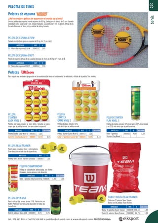 tenis
93PELOTAS DE TENIS
Pelotas de espuma
¡¡No hay mejores pelotas de espuma en el mundo para tenis!!
Únicas pelotas de espuma usando espuma de 85 kg. tanto para la pelota de 7 cm. (tamaño
estándar) como para la de 9 cm. (mayor tamaño). La pelota de 9 cm. es pelota Oﬁcial de la
Escuela Alemana de Tenis por su calidad de bote y tamaño.
Pelotas
Para seguir una verdadera progresión en la enseñanza del tenis es fundamental la velocidad y el bote de la pelota. Tres niveles.
PELOTA DE ESPUMA 090/T
Pelota de espuma Oﬁcial de la Escuela Alemana de Tenis de 85 kg./m3
, 9 cm. de Ø.
PELOTA DE ESPUMA 070/M
Tamaño real de tenis pero en espuma de 85 kg./m3
, 7 cm. de Ø.
PELOTA CHAMPIONSHIP
Pelota de competición presurizada, con ﬁeltro
Duraware, menos pelusa, más duración.
PELOTA OPEN USA
Pelota oﬁcial del torneo desde 1978. Fabricada con
ﬁeltro Premium Tex/Tech, gran duración en todas las
superﬁcies.
PELOTA TEAM TRAINER
Pelota para escuelas, clubs y entrenadores.
Gran duración en todo tipo de superﬁcies.
PELOTA
STARTER
EASY NIVEL 1
Pelotas de baja presión, la más lenta. Tamaño un poco
mayor que la pelota normal, con una cubierta especial.
PELOTA
STARTER
GAME NIVEL 2
Pelotas de baja presión, 50%
más lenta que la pelota normal.
CUBO Y BOLSA TEAM TRAINER
Cubo con 72 pelotas Team Trainer.
Bolsa con 96 pelotas Team Trainer.
PELOTA STARTER
PLAY NIVEL 3
Pelotas de media presión, 14% más ligera, 40% más blanda
y un 25% más lenta que la pelota normal.
REF. €
104015 1,45
REF. €
104016 2,55
REF. €
506002 4,99 1,25
REF. €
506049 3,75 1,25
REF. €
506079 104,65 1,09
506004 86,75 1,20
REF. €
506003 1,25
REF. €
506014 3,30 1,10
REF. €
506001 1,25
506601 13,75 1,15
REF. €
506043 1,25
506643 13,75 1,15
ARTÍCULO
01 Pelota de espuma 070/M
ARTÍCULO
02 Pelota de espuma 090/T
ARTÍCULO
Bote 4 pelotas
Starter Play Nivel 3
ARTÍCULO
Bote 3 pelotas Open USA
ARTÍCULO
Bolsa 96 pelotas Team Trainer
Cubo 72 pelotas Team Trainer
ARTÍCULO
Pelota tenis Team Trainer (unidad)
ARTÍCULO
Bote 3 pelotas Championship
ARTÍCULO
Pelota Starter Easy Nivel 1
Lote 12 pelotas Easy N1
ARTÍCULO
Pelota Starter Game Nivel 2
Lote 12 pelotas Game N2
Cada unidad Cada unidad Cada unidad
Cada unidad
Cada unidad
Cada unidad
01
02
tel. 976 463 820 • fax 976 504 868 • pedidos@elksport.com • www.elksport.com • PRECIOS SIN IVA
 