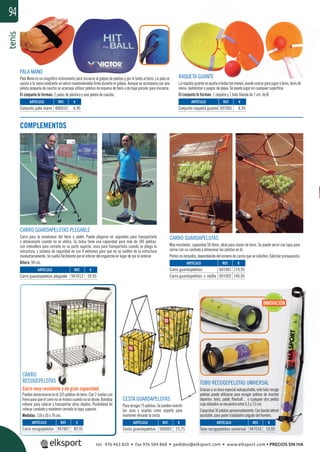 tenis94
CESTA GUARDAPELOTAS
Pararecoger75pelotas.Sepuedeninvertir
las asas y usarlas como soporte para
mantener elevada la cesta.
CARRO GUARDAPELOTAS
Muy resistente, capacidad 50 litros, ideal para clases de tenis. Se puede servir con tapa para
cerrar con un candado y almacenar las pelotas en él.
Portes no incluidos, dependiendo del número de carros que se soliciten. Solicitar presupuesto.
COMPLEMENTOS
RAQUETA GUANTE
Laraquetaguanteseajustaatodaslasmanos,puedeusarseparajugaratenis,tenisde
mesa, bádminton o juegos de playa. Se puede jugar en cualquier superﬁcie.
El conjunto lo forman: 1 raqueta y 1 bola blanda de 7 cm. de Ø.
PALA MANO
Pala Mano es un magníﬁco instrumento para iniciarse al golpeo de pelotas y por lo tanto al tenis. La pala se
ajusta a la mano mediante un velcro manteniéndola ﬁrme durante el golpeo. Aunque se acompaña con una
pelota pequeña de caucho se aconseja utilizar pelotas de espuma de tenis o de baja presión para iniciarse.
El conjunto lo forman: 2 palas de plástico y una pelota de caucho.
CARRO
RECOGEPELOTAS
Carro muy resistente y de gran capacidad.
Puedenalmacenarseenél325pelotasdetenis.Con2ruedascon
freno para que el carro no se mueva cuando nosedesee.Bandeja
inferior para colocar y transportar otros objetos. Posibilidad de
colocar candado y mantener cerrada la tapa superior.
Medidas: 110 x 50 x 70 cm.
TUBO RECOGEPELOTAS UNIVERSAL
Graciasasubocaespecialautoajustable,estetuborecoge
pelotas puede utilizarse para recoger pelotas de muchos
deportes: tenis, padel, ﬂoorball… o cualquier otra pelota
cuyo diámetro se encuentre entre 6,5 y 7,5 cm.
Capacidad16pelotasaproximadamente.Conbandalateral
ajustable, para poder trasladarlo colgado del hombro.
REF. €
406010 6,95
REF. €
947010 19,95
REF. €
506005 25,75
REF. €
947007 89,95
REF. €
947012 59,95
REF. €
601001 119,95
601002 140,95
REF. €
937001 6,95
ARTÍCULO
Conjunto pala mano
ARTÍCULO
Tubo recogepelotas universal
ARTÍCULO
Cesta guardapelotas
ARTÍCULO
Carro recogepelotas
ARTÍCULO
Carro guardapelotas plegable
ARTÍCULO
Carro guardapelotas
Carro guardapelotas + rejilla
ARTÍCULO
Conjunto raqueta guante
INNOVACIÓN
CARRO GUARDAPELOTAS PLEGABLE
Carro para la enseñanza del tenis o pádel. Puede plegarse en segundos para transportarlo
o almacenarlo cuando no se utilice. Su bolsa tiene una capacidad para más de 100 pelotas,
con cremallera para cerrarla en su parte superior, asas para transportarla cuando se pliega la
estructura, y sistema de seguridad en sus 4 extremos para que no se suelten de la estructura
involuntariamente. Se suelta fácilmente por el interior del enganche en lugar de por el exterior.
Altura: 94 cm.
UANTE
justaatodaslasmanos,
de playa. Se pued
eta y 1 bo
tel. 976 463 820 • fax 976 504 868 • pedidos@elksport.com • www.elksport.com • PRECIOS SIN IVA
 