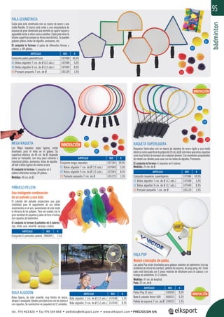 bádminton
95
PALA GEOMÉTRICA
Cada pala está construida con un marco de acero y una
malla ﬂexible. El marco está unido a una empuñadura de
espuma de gran dimensión que permite un agarre seguro y
agradable tanto a niños como a adultos. Cada pala tiene la
misma superﬁcie aunque su forma sea distinta. Se pueden
golpear globos, bolas de algodón, pompones, etc.
El conjunto lo forman: 6 palas de diferentes formas y
colores, y 144 globos.
RAQUETA SUPERLIGERA
Raquetas fabricadas con un marco de alambre de acero rígido y una malla
elásticacomosuperﬁciedegolpeode25cm.deØ,estohacequeestasraquetas
seanmuyfácilesdemanejarporcualquieralumno.Conexcelentespropiedades
de rebote son ideales para usar con las bolas de algodón, Pompones.
El conjunto lo forman: 6 raquetas en 6 colores.
Medidas: 25 cm. de Ø.
MEGA RAQUETA
Las Mega raquetas súper ligeras, están
diseñadas para el éxito en el golpeo. Su
superﬁcie elástica, de 46 cm. de Ø, responde
como un trampolín, con muy poco esfuerzo e
impulsará globos, pompones, bolas de algodón,
all ball o bolas ligeras de colores al aire.
El conjunto lo forman: 6 raquetas en 6
colores diferentes incluye 24 globos.
Medidas: 46 cm. de Ø.
PALA POP
Nuevo concepto de palas.
Las palas Pop están diseñadas para golpear volantes de bádminton (no hay
problema de rotura de cuerdas), pelotas de espuma, de ping-pong, etc. Cada
pala está fabricada con 1 pieza redonda de ethafoam para la cabeza y un
mango en polietileno. En 2 colores.
Medidas: 47 cm. de longitud.
Pala: 23 cm. de Ø.
BOLA ALGODÓN
Bolas ligeras, de color amarillo, muy fáciles de lanzar,
atraparomanipular.Idealesparaejerciciosconlasmanoso
con raquetas. Se suministran en paquetes de 12 unidades.
PAÑUELO PELOTA
Una inteligente combinación
de un pañuelo y una bola.
El colorido del pañuelo proporciona una gran
visibilidad para el seguimiento de sus lentos
movimientos en el aire, aumentando de este modo
la eﬁcacia de los golpeos. Para ser usados con la
granvariedadderaquetasypalasdelicraoincluso
con raquetas de bádminton.
El conjunto lo forman 6 pañuelos en 6 colores:
rojo, verde, azul, amarillo, naranja y violeta.
REF. €
986005 7,55
REF. €
107048 5,95
107049 8,95
REF. €
106059 8,95
406013 6,25
104015 1,45
REF. €
107084 49,95
107048 5,95
107049 8,95
105129 1,95
REF. €
107008 45,95
107048 5,95
107049 8,95
105129 1,95
REF. €
107146 59,95
107048 5,95
107049 8,95
105129 1,95
ARTÍCULO
Conjunto 6 pañuelos pelota
ARTÍCULO
Bola algodón, 7 cm. de Ø (12 uds.)
Bola algodón, 9 cm. de Ø (12 uds.)
ARTÍCULO
Palas Pop (2 uds.)
Bote 6 volante Victor 500
Pelota de espuma 7 cm. de Ø
ARTÍCULO
Conjunto raquetas superligeras
01 Bolas algodón 7 cm. de Ø (12 uds.)
02 Bolas algodón 9 cm. de Ø (12 uds.)
03 Pompón pequeño 7 cm. de Ø
ARTÍCULO
Conjunto palas geométricas
01 Bolas algodón 7 cm. de Ø (12 uds.)
02 Bolas algodón 9 cm. de Ø (12 uds.)
03 Pompón pequeño 7 cm. de Ø
ARTÍCULO
Conjunto mega raquetas
01 Bolas algodón 7 cm. de Ø (12 uds.)
02 Bolas algodón 9 cm. de Ø (12 uds.)
03 Pompón pequeño 7 cm. de Ø
01
01
01
02
02
02
03
03
03
INNOVACIÓN
INNOVACIÓN
INNOVACIÓN
tel. 976 463 820 • fax 976 504 868 • pedidos@elksport.com • www.elksport.com • PRECIOS SIN IVA
 