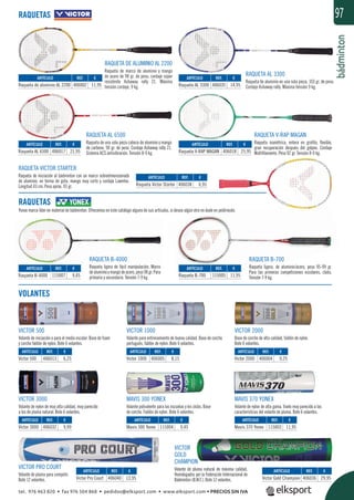 bádminton
97
RAQUETA VICTOR STARTER
Raqueta de iniciación al bádminton con un marco sobredimensionado
de aluminio, en forma de gota, mango muy corto y cordaje Lawntex.
Longitud 43 cm. Peso aprox. 93 gr.
RAQUETA DE ALUMINIO AL 2200
Raqueta de marco de aluminio y mango
de acero de 98 gr. de peso, cordaje súper
resistente Ashaway rally 21. Máxima
tensión cordaje, 9 kg.
RAQUETA B-4000
Raqueta ligera de fácil manipulación. Marco
dealuminioymangodeacero,peso98gr.Para
primaria y secundaria. Tensión 7-9 kg.
RAQUETA B-700
Raqueta ligera, de aluminio/acero, peso 95-99 gr.
Para las primeras competiciones escolares, clubs.
Tensión 7-9 kg.
RAQUETA AL 3300
Raqueta de aluminio en una sola pieza, 103 gr. de peso.
Cordaje Ashaway rally. Máxima tensión 9 kg.
RAQUETA AL 6500
Raqueta de una sola pieza cabeza de aluminio y mango
de carbono. 90 gr. de peso. Cordaje Ashaway rally 21.
Sistema ACS antivibración. Tensión 8-9 kg.
RAQUETA V-RAP MAGAN
Raqueta isométrica, entera en graﬁto, ﬂexible,
gran recuperación después del golpeo. Cordaje
Multiﬁlamento. Peso 92 gr. Tensión 8-9 kg.
VICTOR 500
Volante de iniciación o para el medio escolar. Base de foam
y corcho faldón de nylon. Bote 6 volantes.
VICTOR PRO COURT
Volante de pluma para competir.
Bote 12 volantes.
VICTOR 1000
Volante para entrenamiento de buena calidad. Base de corcho
portugués, faldón de nylon. Bote 6 volantes.
MAVIS 300 YONEX
Volante polivalente para las escuelas y los clubs. Base
de corcho. Faldón de nylon. Bote 6 volantes.
VICTOR 2000
Base de corcho de alta calidad, faldón de nylon.
Bote 6 volantes.
MAVIS 370 YONEX
Volante de nylon de alta gama. Vuelo muy parecido a las
características del volante de pluma. Bote 6 volantes.
VICTOR 3000
Volante de nylon de muy alta calidad, muy parecido
a los de pluma natural. Bote 6 volantes.
VICTOR
GOLD
CHAMPION
Volante de pluma natural de máxima calidad.
Homologados por la Federación Internacional de
Bádminton (B.W.F.). Bote 12 volantes.
RAQUETAS
RAQUETAS
Yonex marca líder en material de bádminton. Ofrecemos en este catálogo alguno de sus artículos, si desea algún otro no dude en pedírnoslo.
VOLANTES
REF. €
406002 11,95
REF. €
406017 21,95
REF. €
115007 9,45
REF. €
115005 11,95
REF. €
406038 6,95
REF. €
406040 13,95
REF. €
406032 9,99
REF. €
406013 6,25
REF. €
406005 8,15
REF. €
406004 9,25
REF. €
115003 11,95
REF. €
115004 9,45
REF. €
406036 29,95
REF. €
406018 25,95
REF. €
406035 14,95
ARTÍCULO
Raqueta de aluminio AL 2200
ARTÍCULO
Raqueta AL 6500
ARTÍCULO
Raqueta B-4000
ARTÍCULO
Raqueta B-700
ARTÍCULO
Raqueta Victor Starter
ARTÍCULO
Victor Pro Court
ARTÍCULO
Victor 3000
ARTÍCULO
Victor 500
ARTÍCULO
Victor 1000
ARTÍCULO
Victor 2000
ARTÍCULO
Mavis 370 Yonex
ARTÍCULO
Mavis 300 Yonex
ARTÍCULO
Victor Gold Champion
ARTÍCULO
Raqueta V-RAP MAGAN
ARTÍCULO
Raqueta AL 3300
tel. 976 463 820 • fax 976 504 868 • pedidos@elksport.com • www.elksport.com • PRECIOS SIN IVA
 