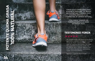 POTENTE
QUEMA
GRASA
100%
NATURAL
FORZA ESTÁ FORMULADO PARA
AYUDAR A DISOLVER LA GRASA
EN EXCESO QUE TENEMOS EN EL
CUERPO, GRACIAS A LA
L-CARNITINA DE ORIGEN NATURAL.
CON FORZA TENDRÁS UN
FUERTE ALIADO A LA HORA
DE PERDER PESO.
14
TESTIMONIO FORZA
No podría bajar de peso ni haciendo
ejercicio, cuando comencé a tomar
Forza by Elyón diariamente noté
que mi vientre disminuía y la ropa
me quedaba holgada cada vez.
En menos de 2 meses llegué a mi
talla ideal. Excelentes resultados,
super recomendables.
Mónica - Distribuidora Elyón
 