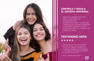 HERA ES EL PRODUCTO
IDEAL PARA LAS MUJERES
DE CUALQUIER EDAD.
ES EXCELENTE PARA
CONTROLAR Y REGULAR
EL SISTEMA HORMONAL
Y AL MISMO TIEMPO
ES UN KIT DE BELLEZA
PARA TU CUERPO, PIEL,
CABELLO Y UÑAS.
CONTROLA Y REGULA
EL SISTEMA HORMONAL
17
HERA ES EL PRODUCTO IDEAL
PARA LAS MUJERES DE
CUALQUIER EDAD.
ES EXCELENTE PARA CONTROLAR
Y REGULAR EL SISTEMA HORMONAL
Y AL MISMO TIEMPO ES UN KIT
DE BELLEZA PARA TU CUERPO, PIEL,
CABELLO Y UÑAS.
CONTROLA Y REGULA
EL SISTEMA HORMONAL
TESTIMONIO HERA
Comencé a tomar mis 2 pastillas
de Hera al día, y me comenzó a
crecer más rápido el cabello, ya
no dejaba cabellos en la regadera
y mis uñas se fortalecieron apenas
en la primera semana.
Rosy - Distribuidora Elyón
 