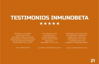 TESTIMONIOS INMUNOBETA
GRACIAS A LOS SÚPER
ALIMENTOS ELYÓN,
MI FAMILIA TIENE EL SISTEMA
INMUNOLÓGICO SÚPER ELEVADO,
POR ESO NOS RECUPERAMOS
RÁPIDAMENTE DEL COVID.
Lalo, cliente Elyón
A MI FAMILIA LE DIÓ
CORONAVIRUS Y
AFORTUNADAMENTE
TODOS ESTÁN VIVOS
GRACIAS AL
INMUNOBETA BY ELYÓN.
Luz María, Distribuidora Elyón
RESPIRABA CON DIFICULTAD
SIN EMBARGO COMENCÉ A
TOMAR SHATÍ, ADN-23 E
INMUNOBETA BY ELYÓN
Y AHORA MI SALUD HA
CAMBIADO FORMIDABLEMENTE.
Leonor, Distribuidora Elyón
21
 