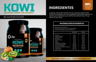 INGREDIENTES
REJUVENECEDOR
COLÁGENO HIDROLIZADO, CALCIO AMINOQUELADO
ELASTICIDAD
Y BELLEZA
NATURAL
100%
Colágeno Hidrolizado, Proteína de suero de leche aislado (70%),
Calcio Aminoquelado, Zinc Aminoquelado, Ácido Fólico, Vitamina D3,
extracto seco natural en polvo de Kiwi, Sucralosa (6 mg / 100 g),
Stevia (3 mg / 100 g)
22
KOWI
DELICIOSO SABOR KIWI GOURMET
INFORMACIÓN NUTRIMENTAL
Porciones por envase (30)
Tamaño de la porción: 1 cucharada de 15grs
Contenido energético: 52,0 kcal (294 kj)
POR PORCIÓN POR 100 g
Proteína
Grasas (lípidos)
Carbohidratos
Azúcares
Fibra Dietética
Sodio
Potasio
Colágeno hidrolizado
Calcio aminoquelado
Zinc aminoquelado
Vitamina C (Ácido ascórbico)
Ácido fólico
Vitamina D3
5,0 g
0,0 g
0,0 g
0,0 g
3,2 g
0,0 g
0,0 g
5,0 g
350 mg
21 mg
450 mg
10 mg
300 mcg
33,3g
0,0 g
0,0 g
0,0 g
21,12 g
0,0 g
0,0 g
33,3 g
2,31 g
140 mg
3,0 g
66,6 mg
2 mg
 