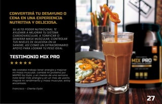 SU ALTO PODER NUTRICIONAL TE
AYUDARÁ A MEJORAR TU SISTEMA
CARDIOVASCULAR, A TONIFICAR O
GENERAR MASA MUSCULAR, CONTROLAR
TUS NIVELES DE GLUCOSA EN LA
SANGRE, ASÍ COMO UN EXTRAORDINARIO
APOYO PARA LOGRAR TU PESO IDEAL.
27
TESTIMONIO MIX PRO
Me costaba trabajo tener energía y mejorar
mi masa muscular, cambié mi proteína por
MIXPRO by Elyón, y en menos de una semana
note tener más energía y en un mes de usarlo,
mejoré mi rendimiento y masa muscular, estoy
encantado.
Francisco - Cliente Elyón
CONVERTIRÁ TU DESAYUNO O
CENA EN UNA EXPERIENCIA
NUTRITIVA Y DELICIOSA.
 