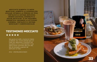 MOCCIATO AUMENTA TU MASA
MUSCULAR, AUMENTA LA OXIGENACIÓN
CELULAR, ESTIMULA LA PÉRDIDA DE PESO,
FORTALECE EL SISTEMA NERVIOSO,
GENERA SACIEDAD, DISMINUYE EL
DOLOR ARTICULAR. TE DA EQUILIBRIO
ENERGÉTICO, MAXIMIZA LA ACTIVIDAD
CEREBRAL, FORTALECE EL SISTEMA
MUSCULAR Y CARDIOVASCULAR.
TESTIMONIO MOCCIATO
Me gusta el café y nunca lo había
probado así, nunca pensé que un
café tan deliciosa y nutritivo me
ayudara a mi y a mi familia Y nos
diera tanta nutrición día con día.
Me da energía y ganas de
disfrutar la vida.
Ana - Distribuidora Elyón
33
 