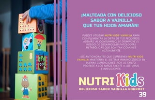 ¡MALTEADA CON DELICIOSO
SABOR A VAINILLA
QUE TUS HIJOS AMARÁN!
PUEDES UTILIZAR NUTRI KIDS VAINILLA PARA
COMPLEMENTAR LA DIETA DE TUS PEQUEÑOS,
ADEMÁS, AL CONSUMIRLO, SE DISMINUYE EL
RIESGO DE DESARROLLAR PATOLOGÍAS
METABÓLICAS QUE SON TAN COMUNES
ACTUALMENTE.
LOS ANTIOXIDANTES QUE CONTIENEN NUTRI KIDS
VAINILLA MANTIENEN EL SISTEMA INMUNOLÓGICO EN
BUENAS CONDICIONES. POR LO TANTO,
PROTEGE A LOS NIÑOS FRENTE A LOS VIRUS
E INFECCIONES.
NUTRI
DELICIOSO SABOR VAINILLA GOURMET
39
 
