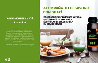 34
ACOMPAÑA TU DESAYUNO
CON SHATÍ
PODEROSO DESINTOXICANTE NATURAL,
QUE TAMBIÉN TE AYUDARÁ A
CONTROLAR EL COLESTEROL Y
EL HIGADO GRASO.
TESTIMONIO SHATÍ
Sufría de todos los problemas
gástricos imaginables, inflamación,
dolor, estreñimiento, agruras, etc.
Desde que tomo Shatí antes de mis
alimentos, en menos de una semana
pude ir al baño sin problemas y ahora
ya no lo suelto. Vivo a plenitud mi vida.
Gracias Elyón.
María de Lourdes - Distribuidora Elyón
42
 