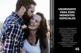 VIGORIZANTE
PARA ESOS
MOMENTOS
ESPECIALES
POR SUS INGREDIENTES
ACTIVOS, TE AYUDA A
FORTALECER TU SISTEMA
CARDIOVASCULAR,
MEJORANDO LA
CIRCULACIÓN
SANGUÍNEA Y TE
PROPORCIONA
LA ENERGÍA Y VIGOR QUE
NECESITAS EN TUS
ACTIVIDADES.
45
 