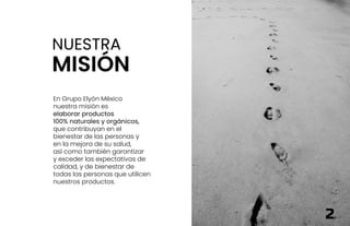 NUESTRA
MISIÓN
En Grupo Elyón México
nuestra misión es
elaborar productos
100% naturales y orgánicos,
que contribuyan en el
bienestar de las personas y
en la mejora de su salud,
así como también garantizar
y exceder las expectativas de
calidad, y de bienestar de
todas las personas que utilicen
nuestros productos.
2
 