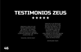 TESTIMONIOS ZEUS
GRACIAS A ZEUS, DE LOS
SÚPER ALIMENTOS ELYÓN,
MI PAREJA Y YO SOMOS
MÁS FELICES, SÓLO TOMO
DOS PASTILLAS A LA SEMANA,
CUIDO MI CORAZÓN Y ME SIENTO
JOVEN OTRA VEZ.
Eduardo, cliente Elyón
GRACIAS A LAS PASTILLAS
AZULES DE ZEUS BY ELYÓN,
NO SÓLO MI PAREJA Y YO
ESTAMOS MAS FELICES EN
LA INTIMIDAD, SINO QUE
GRACIAS A TOMAR LAS
PASTILLAS DOS VECES
POR SEMANA, HE NOTADO MAYOR
CRECIMIENTO EN MI MIEMBRO
VIRIL, ESTOY FASCINADO
CON LOS RESULTADOS
Distribuidor Elyón
46
 