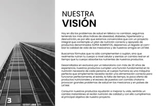 NUESTRA
VISIÓN
Hoy en día los problemas de salud en México no cambian, seguimos
teniendo los más altos índices de obesidad, diabetes, hipertensión y
desnutrición, es por ello que estamos convencidos que con un proyecto
integral que contemple un plan de nutrición correcto y apoyado de
productos denominados SÚPER ALIMENTOS, dejaremos un legado al cam-
biar la calidad de vida de los mexicanos y de nuestros amigos en LATAM.
Buscamos fórmulas que no sólo complementen o suplan, sino que
realmente nutran tu cuerpo a nivel celular y sientas un cambio real en el
tiempo que tu cuerpo absorbe los nutrientes de nuestros productos.
Desarrollados en exclusiva por un laboratorio con más de 20 años de
experiencia, nuestros productos cumplen una función fundamental en la
nutrición necesaria de cada persona, el cuerpo humano es una máquina
perfecta que simplemente necesita recibir una alimentación correcta para
funcionar perfectamente, el estrés, la falta de tiempo, la poca oferta de
productos nutricionales y el exceso de puestos con comida chatarra
provocan grandes problemas de salud en los mexicanos y en países de
LATAM.
Consumir nuestros productos ayudarán a mejorar tu vida, sentirás un
cambio instantáneo al recibir nutrición de calidad y con ello cumpliremos
el principal objetivo de nuestro proyecto.
3
 