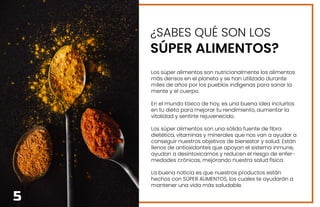 ¿SABES QUÉ SON LOS
SÚPER ALIMENTOS?
Los súper alimentos son nutricionalmente los alimentos
más densos en el planeta y se han utilizado durante
miles de años por los pueblos indígenas para sanar la
mente y el cuerpo.
En el mundo tóxico de hoy, es una buena idea incluirlos
en tu dieta para mejorar tu rendimiento, aumentar la
vitalidad y sentirte rejuvenecido.
Los súper alimentos son una sólida fuente de fibra
dietética, vitaminas y minerales que nos van a ayudar a
conseguir nuestros objetivos de bienestar y salud. Están
llenos de antioxidantes que apoyan el sistema inmune,
ayudan a desintoxicarnos y reducen el riesgo de enfer-
medades crónicas, mejorando nuestra salud física.
La buena noticia es que nuestros productos están
hechos con SÚPER ALIMENTOS, los cuales te ayudarán a
mantener una vida más saludable.
5
 