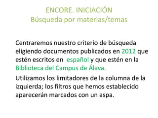 ENCORE. INICIACIÓN
     Búsqueda por materias/temas

Centraremos nuestro criterio de búsqueda
eligiendo documentos publicados en 2012 que
estén escritos en español y que estén en la
Biblioteca del Campus de Álava.
Utilizamos los limitadores de la columna de la
izquierda; los filtros que hemos establecido
aparecerán marcados con un aspa.
 