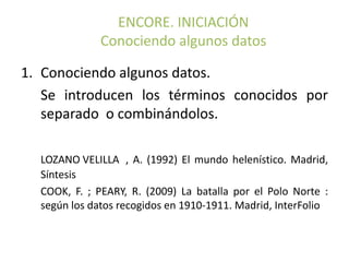 ENCORE. INICIACIÓN
              Conociendo algunos datos

1. Conociendo algunos datos.
   Se introducen los términos conocidos por
   separado o combinándolos.

  LOZANO VELILLA , A. (1992) El mundo helenístico. Madrid,
  Síntesis
  COOK, F. ; PEARY, R. (2009) La batalla por el Polo Norte :
  según los datos recogidos en 1910-1911. Madrid, InterFolio
 