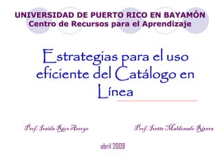 UNIVERSIDAD DE PUERTO RICO EN BAYAMÓN
  Centro de Recursos para el Aprendizaje



       Estrategias para el uso
      eficiente del Catálogo en
                 Línea

  Prof. Iraida Ríos Arroyo                Prof. Ivette Maldonado Rivera

                             abril 2009
 