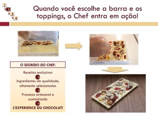 1
    2                 Quando você escolhe a barra e os
        3
            4          toppings, o Chef entra em ação!




                O SEGREDO DO CHEF:
                Receitas exclusivas
                         +
           Ingredientes de qualidade,
             altamente selecionados
                         +
              Processo artesanal e
                   customizado
                         =
        L’EXPERIENCE DU CHOCOLAT!
 