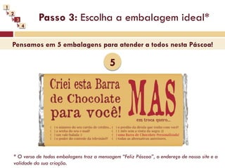 1
    2
        3       Passo 3: Escolha a embalagem ideal*
            4


    Pensamos em 5 embalagens para atender a todos nesta Páscoa!

                                              5




    * O verso de todas embalagens traz a mensagem “Feliz Páscoa”, o endereço de nosso site e a
    validade da sua criação.
 