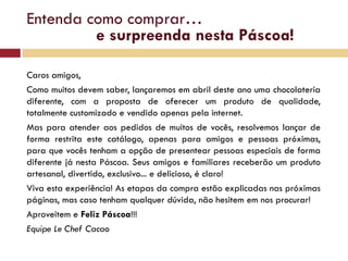 Entenda como comprar…
         e surpreenda nesta Páscoa!

Caros amigos,
Como muitos devem saber, lançaremos em abril deste ano uma chocolateria
diferente, com a proposta de oferecer um produto de qualidade,
totalmente customizado e vendido apenas pela internet.
Mas para atender aos pedidos de muitos de vocês, resolvemos lançar de
forma restrita este catálogo, apenas para amigos e pessoas próximas,
para que vocês tenham a opção de presentear pessoas especiais de forma
diferente já nesta Páscoa. Seus amigos e familiares receberão um produto
artesanal, divertido, exclusivo... e delicioso, é claro!
Viva esta experiência! As etapas da compra estão explicadas nas próximas
páginas, mas caso tenham qualquer dúvida, não hesitem em nos procurar!
Aproveitem e Feliz Páscoa!!!
Equipe Le Chef Cacao
 