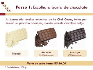 1
    2
        3         Passo 1: Escolha a barra de chocolate
            4



    As barras são receitas exclusivas da Le Chef Cacao, feitas por
    nós em um processo artesanal, usando somente chocolate belga




                Branco                 Ao leite               Amargo
                                     (33,6% de cacau)        (70% de cacau)



                             Valor de cada barra: R$ 16,00
    * Peso da barra: 100 g
 
