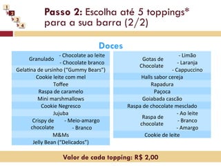 1
    2                     Passo 2: Escolha até 5 toppings*
        3
            4             para a sua barra (2/2)

                                                             Doces
                                -­‐	
  Chocolate	
  ao	
  leite	
                                            -­‐ 	
  Limão	
  
                Granulado	
                                                     Gotas	
  de	
  	
  
                                 -­‐	
  Chocolate	
  branco	
                                            -­‐ 	
  Laranja	
  
                                                                               Chocolate	
  
        GelaNna	
  de	
  ursinho	
  (“Gummy	
  Bears”)	
                                         -­‐	
  Cappuccino	
  
               Cookie	
  leite	
  com	
  mel	
                             Halls	
  sabor	
  cereja	
  
                             Toﬀee	
                                                 Rapadura	
  
                   Raspa	
  de	
  caramelo	
                                          Paçoca	
  
                   Mini	
  marshmallows	
                                     Goiabada	
  cascão	
  
                    Cookie	
  Negresco	
                              Raspa	
  de	
  chocolate	
  mesclado	
  
                             Jujuba	
                                                                   -­‐	
  Ao	
  leite	
  
                                                                             Raspa	
  de	
  	
  
              Crispy	
  de	
             -­‐	
  Meio-­‐amargo	
                                           -­‐ 	
  Branco	
  
                                                                           chocolate	
  
             chocolate	
                         -­‐	
  Branco	
                                        -­‐ 	
  Amargo	
  
                             M&Ms	
                                             Cookie	
  de	
  leite	
  
              Jelly	
  Bean	
  (“Delicados”)	
  

                                      Valor de cada topping: R$ 2,00
 