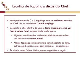1
    2
        3        Escolha de toppings: dicas do Chef
            4




            §  Você pode usar de 0 a 5 toppings, mas as melhores receitas
                do Chef são as que levam 3 ou 4 toppings
            §  Desperte o Chef dentro de você e tente imaginar como vai
                ficar o sabor final, sempre lembrando que…
                §  Algumas combinações podem ser deliciosas mas talvez
                    sua barra fique muito doce!
                §  Alguns toppings combinam mais com chocolate ao leite,
                    outros com branco, outros com amargo… experimente!
            §  Se ainda assim faltam ideias, use as sugestões a seguir!
 
