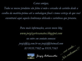 Caras amigas,
Todos os nossos produtos são feitos à mão e cercados de carinho desde a
escolha da matéria-prima até a embalagem final e temos certeza de que você
encontrará aqui aquela lembrança delicada e carinhosa que procura.
Para mais informações, acesse nosso blog
www.jorgizartesanatos.blogspot.com
ou entre em contato conosco:
jorgiz@ig.com.br ou jorgiz@hotmail.com
83 9335.7102 ou 9335.7165
Jorgiz Artesanatos
 