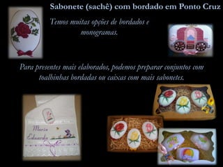 Sabonete (sachê) com bordado em Ponto Cruz
Temos muitas opções de bordados e
monogramas.
Para presentes mais elaborados, podemos preparar conjuntos com
toalhinhas bordadas ou caixas com mais sabonetes.
 