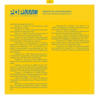 09




tal Child Psychology (42) 99-114
        Dewey, J. (1934). Art as Experience. New                       Nickerson,R S, Perkins, D & Smith, E. E.
York: Minton Balch and Co                                       (1985). The Teaching of Thinking. Hillsdale, New Jer-
        Dondis, D. A. (1991). A sintaxe da linguagem            sey: Lawrence Erlbaum Associates
visual. São Paulo: Martins Fontes,                                     Paivio, A. (1971). Imagery and verbal proces-
        Eisner, E. (2002). The arts and the creation of         ses. New York: Holt, Rinehart and Winston.
mind. New Haven, CT: Yale University Press.                            Primi, R. (2002). Complexity of geometric in-
        Eisner, E. (2008). What Education Can Learn             ductive reasoning tasks: Contribution to the unders-
from the Arts. The Lowenfeld lecture, 2008 NAEA Na-             tanding of fluid intelligence. Intelligence, 30, 41-70
tional Convention. New Orleans: Louisiana                              Torrance, E. P. (1966). Torrance Tests of Crea-
        Greenberg, L. & Pascual-Leone, J. (1995). A             tive Thinking: Norms technical manual (Research
dialectical constructivist approach to experiential             Edition). Princeton, NJ: Personnel Press.
change. Em Neimeyer, R. A. & Mahoney, M. J.                            Torrance, E. P. (1988). The nature of creativity
(Orgs.). Constructivism in psychotherapy (pp. 169-              as manifest in its testing. In R. J. Sternberg (Ed.),
191). Washington DC: American Psychological Asso-               The nature of creativity: contemporary psychological
ciation Press
        Gregory, R. L. (1978). Space in pictures. In C.
F. Nodin & D. F. Fisher (Eds.), Perception and Repre-
sentation (pp. 228-245). New York: Praeger.
        Guidano, V., & Liotti, G. (1983). Cognitive pro-
cesses and emotional disorders. New York: Guilford
Press.
        Hetland, L. & Winner, E. (2008). Studio Thin-
king. In V. Lindberg & K. Borg (Eds.) Kunskapande,
kommunikation och bedömning i gestaltande utbild-
ning (pp. 47-57). Stockholms Universitets Förlag.
        Löwgren, J. & Stolterman, E. (2005). Though-
tful interaction design: a design perspective on infor-
mation technology. Mass.: The MIT Press,.
        Lupton, E. & Miller, J.A. (1991). The ABCs of
The Bauhaus and design theory. Princeton Architec-
tural Press.
        ME (2001). Currículo Nacional do Ensino Bá-
sico - Competências Essenciais. Lisboa: Departa-
mento da Educação Básica do Ministério da Educa-
ção.
 