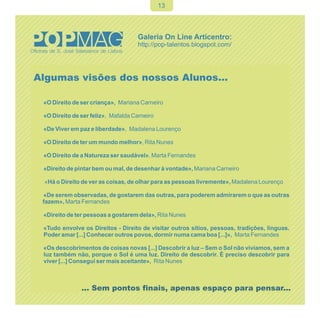 13




Algumas visões dos nossos Alunos…

 «O Direito de ser criança», Mariana Carneiro

 «O Direito de ser feliz», Mafalda Carneiro

 «De Viver em paz e liberdade», Madalena Lourenço

 «O Direito de ter um mundo melhor», Rita Nunes

 «O Direito de a Natureza ser saudável», Marta Fernandes

 «Direito de pintar bem ou mal, de desenhar à vontade», Mariana Carneiro

 «Há o Direito de ver as coisas, de olhar para as pessoas livremente», Madalena Lourenço

 «De serem observadas, de gostarem das outras, para poderem admirarem o que as outras
 fazem», Marta Fernandes

 «Direito de ter pessoas a gostarem dela», Rita Nunes

 «Tudo envolve os Direitos - Direito de visitar outros sítios, pessoas, tradições, línguas.
 Poder amar [...] Conhecer outros povos, dormir numa cama boa [...]», Marta Fernandes

 «Os descobrimentos de coisas novas [...] Descobrir a luz – Sem o Sol não vivíamos, sem a
 luz também não, porque o Sol é uma luz. Direito de descobrir. É preciso descobrir para
 viver [...] Consegui ser mais aceitante», Rita Nunes



               ... Sem pontos finais, apenas espaço para pensar...
 