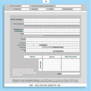 36




Nome completo

  Nome abreviado
                    (O computador forma o nome abreviado pelo 1.º, 2.º e último nome automaticamente. No caso de pretender outra opção, escolha três nomes.)



   Empresa ou
    Instituição
            Sigla
                                                                      (A preencher em situação de apoio cedido por Empresas ao abrigo do Estatuto do Mecenato)



             Morada

           Freguesia
       Código Postal                                       Localidade
           Telemóvel                                                                         Telefone de casa
              E-mail
                 @                                                                             N.º Contribuinte



                                  Valores                                           Género                                Valor Pecuniário
                                                          Descrição




 FICHA DE RECEPÇÃO DE
 DONATIVOS A FAVOR DO
 PROJECTO SOLIDARIEDADE                                                                                 Total
 SALESIANA
 