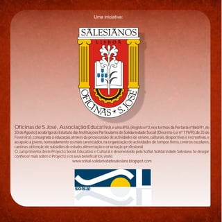 Uma iniciativa:




Oficinas de S. José, Associação Educativa, é uma IPSS (Registo nº3, nos termos da Portaria nº860/91, de
20 de Agosto) ao abrigo do Estatuto das Instituições Particulares de Solidariedade Social (Decreto-Lei nº 119/93,de 25 de
Fevereiro), consagrada à educação, através da prosecussão de actividades de ensino, culturais, desportivas e recreativas, e
ao apoio a jovens, nomeadamente os mais carenciados, na organização de actividades de tempos livres, centros escolares,
cantinas, obtenção de subsídios de estudo, alimentação e orientação profissional.
O cumprimento deste Projecto Social, Educativo e Cultural é desenvolvido pela SolSal. Solidariedade Salesiana. Se desejar
conhecer mais sobre o Projecto e os seus beneficiários, visite:
                                    www.solsal-solidariedadesalesiana.blogspot.com




                                      solsal
 