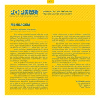 04




MENSAGEM
“Ensinar é aprender duas vezes”
Joseph Joubert, Filósofo e Ensaísta Francês (1754-1824)


      Não sei se todas as Pessoas reflectem sobre              crescer o improvável, o belo, o sublime, a sabedoria
as dimensões do conhecimento, mas para nós, Edu-               e ainda outras coisas mais simples e necessárias
cadores, Pais, Professores, o tema é naturalmente              em cada dia: respeito, cooperação, solidariedade, to-
de uma importância central.                                    lerância, trabalho em equipa, organização e segu-
      É neste conhecimento que sabemos existir o               rança no trabalho.
mais sólido alicerce para o crescimento, pleno, sau-                 Educamos para esta cultura da curiosidade,
dável, e para a adaptação ao Mundo, com serenida-              da inovação, do empreendedorismo, da responsabi-
de, bom senso, para o sonho, para o amor, para a fé.           lidade, da perseverança, com uso das linguagens
      Nesta “Oficina” e pela natureza dos ofícios que          tradicionais das artes plásticas, com o recurso às
nelas exercitamos, todos os dias fazemos do conhe-             mais variadas técnicas, tecnologias, materiais e
cimento e da sua aprendizagem um processo vivo,                plasticidades e firmemente fundados na crença no
dinâmico e intenso, que em cada semente, faz cres-             talento e unicidade de cada Aluno.
cer muitas mais, cumprindo assim dois dos mais be-                   Trabalhamos para fazer florescer Homens e
los fenómenos associados à criatividade: o desen-              Mulheres mais felizes e completos, Cidadãos mais
volvimento e a inovação.                                       equipados e responsáveis, no bom Estilo Preventivo
      Este é um dos aspectos da identidade do Arti-            Salesiano inspirado em D. Bosco.
centro - a de laboratório onde uma Equipa de Pro-                    Temos um único desejo e apenas um objecti-
fessores multidisciplinares catalisa esta transforma-          vo: ajudar os nossos pequenos grandes Autores a
ção e o Articentro, mais do que um mero espaço                 cumprirem o máximo das suas potencialidades, a en-
agradável e bem equipado para a tarefa, é sobretu-             contrarem a sua vocação, seja ela qual for, mas com
do um espaço simbólico para a descoberta, experi-              a absoluta e experimentada confiança de que, como
mentação e aquisição de saberes através da Arte.               dizia Mahatma Gandhi, todos possamos ser um dia
      Aqui preocupamo-nos com o desenvolvimento                a mudança que queremos ver acontecer no Mundo.
completo do Aluno, com a sua capacitação para com-
preensão, interpretação e representação da sua rea-
lidade interior e exterior. Preocupamo-nos em for-                                             Equipa Articentro
má-lo para o uso em pleno dessa imprescindível                                                   Nuno Quaresma
competência que é a imaginação e criatividade para                                                Inês Hassamo
que, ao longo da vida, se lembre que sobre este ins-                                               Paula Valente
trumento será sempre possível fazer germinar e
 