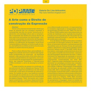 06




A Arte como o Direito de
construção da Expressão
     Abstract                                                vo e a diferenciação emocional, e, é responsável pe-
     Tendo como premissa fundamental o direito que           la constante organização e reorganização pessoal
todas as pessoas têm em conseguir expressar a                de significados (Guidano & Liotti, 1983). Por seu tur-
compreensão que têm do mundo, procurou-se im-                no, Eisner (2008) explica que a arte proporciona um
plementar uma estratégia eficaz para a compreen-             sentido de vitalidade e uma “explosão de emoções”
são e expressão dos direitos da criança através de           e revela como as experiências de vida podem ter um
dois exercícios promotores da interiorização, com-           significado pessoal profundo e, que por isso, serve
preensão e expressão dos elementos da linguagem              de modelo para a educação.
visual. A realização destes exercícios revelou que os             A Lei de Bases do Sistema Educativo considera
direitos e os elementos da linguagem visual foram            a promoção da educação artística um direito e um
compreendidos e utilizados na comunicação de idei-           dever no panorama educativo nacional que permite
as, exemplificando os efeitos positivos da educação          “sensibilizar para as diversas formas de expressão
artística no desenvolvimento pessoal.                        estética, detectando e estimulando aptidões nesses
                                                             domínios” (alínea c do artº 7º da LBSE, 2005). No en-
     Para a cultura africana Akan, personalidade, in-        sino básico, a educação artística estrutura-se em tor-
teligência e carácter (Sumsum e Suban) são ingredi-          no de quatro competências transversais: a apropria-
entes fundamentais da construção da identidade               ção das linguagens elementares das artes, o desen-
pessoal, visão que demonstra como esta cultura re-           volvimento da capacidade de expressão e comuni-
conhece o papel dinâmico do organismo, num contí-            cação, o desenvolvimento da criatividade e, ainda, a
nuo processo de reorganização da complexidade in-            compreensão contextualizada das artes (ME,
terna, que segundo Greenberg e Pascual-Leone                 2001). Seguindo estas orientações procurou-se im-
(1995) constituem o cerne do paradigma construti-            plementar um estratégia promotora das competên-
vista.                                                       cias específicas de fruição-contemplação, produ-
     O papel proactivo da pessoa na construção do            ção-criação e reflexão–interpretação contempladas
seu percurso de vida foi realçada por Dewey (1934)           nos princípios da educação artística para adoles-
ao acentuar o papel da experiência e da arte nessa           centes (ME, 2001). Esta estratégia teve como base
construção. A arte seria um exemplo da vivência hu-          a concepção construtivista sobre a interacção entre
mana, na medida em que a sua essência consiste               conhecimento e factores motivacionais e emociona-
na construção do sentido de si e dos outros através          is como determinante para a construção do conheci-
dos sentidos e do desenvolvimento da necessidade             mento visual (e.g. Gregory, 1978). Mais concreta-
de estética (Dewey, 1934). De acordo com o para-             mente, procurou-se a interiorização dos princípios
digma construtivista, o processo desenvolvimentis-           do pensamento e linguagem visual na medida em
ta envolve a alternância entre o crescimento cogniti-        que estes possibilitam uma leitura compreensiva da
 