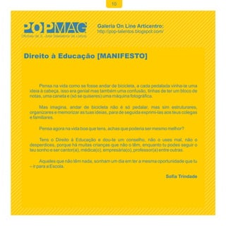 10




Direito à Educação [MANIFESTO]



      Pensa na vida como se fosse andar de bicicleta, a cada pedalada vinha-te uma
 ideia à cabeça, isso era genial mas também uma confusão, tinhas de ter um bloco de
 notas, uma caneta e (só se quiseres) uma máquina fotográfica.

      Mas imagina, andar de bicicleta não é só pedalar, mas sim estruturares,
 organizares e memorizar as tuas ideias, para de seguida exprimi-las aos teus colegas
 e familiares.

     Pensa agora na vida boa que tens, achas que poderia ser mesmo melhor?

      Tens o Direito à Educação e dou-te um conselho, não o uses mal, não o
 desperdices, porque há muitas crianças que não o têm, enquanto tu podes seguir o
 teu sonho e ser cantor(a), médica(o), empresária(o), professor(a) entre outras.

       Aqueles que não têm nada, sonham um dia em ter a mesma oportunidade que tu
 – ir para a Escola.

                                                                     Sofia Trindade
 