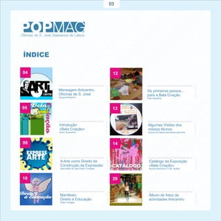 03




ÍNDICE

04                                            12


         Mensagem Articentro,                      Os primeiros passos...
         Oficinas de S. José                       para a Bela Criação
         Equipa Articentro                         Inês Hassamo



05                                            13


         Introdução                                Algumas Visões dos
         «Bela Criação»                            nossos Alunos
         Nuno Quaresma                             Alunos de Desenvolvimento pela Arte



06                                            14


          A Arte como Direito da                    Catálogo da Exposição
          Construção da Expressão                   «Bela Criação»
          Sara Bahia & José Pedro Trindade          Alunos Articentro e CAL SolSal



10                                            29


          Manifesto                                 Álbum de fotos de
          Direito à Educação                        actividades Articentro
          Sofia Trindade
 