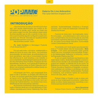 05




INTRODUÇÃO
      «Que encontres na vida um sentido que te faça          daridade, Sustentabilidade, Cidadania e Ecologia
agir, com aquela determinação que muitos já de-              Humana, sob o mote da Declaração Universal dos
monstraram na escola, para vencer as crises que              Direitos do Homem.
por vezes surgem na vida. Que saibas e sejas capaz
de amar aqueles que se vão cruzando no teu cami-                   Fizemos do nosso dom - da imaginação, traba-
nho e que encontres alguém ou Alguém a quem pos-             lho e inovação - uma dádiva para o outro, para os ou-
sas dizer um “Amo-te” marcado por aquela pontinha            tros, e empenhámo-nos na construção de uma Arte
de eternidade que dura uma vida.                             que fizesse realmente diferença na vida das Pesso-
      Não te limites a existir: Vive!»                       as, da nossa Comunidade Educativa, Comunidade
                                                             Local e Comunidade em Geral.
    Pe. José Cordeiro in Mensagem Pastoral,
«Tudo Sobre Nós 2011"                                              Foi portanto com muito gosto que empreende-
                                                             mos a 1ª mostra deste ciclo de Exposições - Bela
      Foi sob este mote, o do Amor, substanciado e           Criação - com início precisamente nesta grande
falado em torno do tema «Ser Dom», nos exemplos              Festa com uma Exposição conjunta SolSal - Projec-
de superação, de criatividade, de autenticidade e do         to de Solidariedade Salesiana, e Articentro, Centro
bom samaritano, que toda a Comunidade Escolar                de Expressão Plástica das OSJ.
das Oficinas de S. José canalizou o seu trabalho, a                É com um gosto redobrado que fazemos a ree-
sua curiosidade e aprendizagem para aquilo que en-           dição desta mostra, desta feita a celebrar o encerra-
tre nós chamamos Área Projecto. Projectos de Inte-           mento do ano escolar e de actividade SolSal, e que
lectualidade, de Afecto, mas sobretudo Projectos de          poderá ser visitada, no Sábado dia 25 de Junho, na
Vida que, fazendo justiça ao Estilo Salesiano de D.          Biblioteca e no Articentro, onde poderá ver obras de
Bosco, se começam justamente a edificar desde ce-            Pintura, Escultura, Desenho e Fotografia, e onde po-
do no espaço Escola.                                         derá participar em tertúlias e workshops em torno
                                                             dos temas da Criatividade, Solidariedade, Paridade
     A Exposição Ser Dom, cuja inauguração teve              e Cidadania, num ambiente repleto de Juventude,
lugar no dia 31 de Maio, no Ginásio das Oficinas de          Amor e de Vida, plena... vivida :)
S. José, no contexto geral das Festas consagradas
ao tema e à N.ª Senhora Auxiliadora que decorre-                  Porque é Bela a Criação e este é nosso pre-
ram entre os dias 25 de Maio e 2 de Junho, com o ar-         sente de Amor endereçado ao próximo, visite-nos e
ranque do Festival Gímnico, é a síntese mais rica e          passe os olhos nestas pequenas maravilhas e con-
detalhada de todo este esforço colectivo                     teúdos que aqui deixamos antever.
     No Articentro acolhemos o tema com todo o co-
ração e fizemos deste ano um ano dedicado à Criati-                                                 Nuno Quaresma
vidade, orientada para o Amor, Tolerância, Paz, Soli-             Professor Pintura, Desenho, Ilustração e BD - Articentro
 