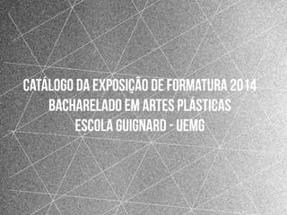 1
Catálogo da exposição de formatura 2014
Bacharelado em Artes Plásticas
escola guignard - Uemg
 